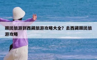 跟团旅游到西藏旅游攻略大全？去西藏跟团旅游攻略