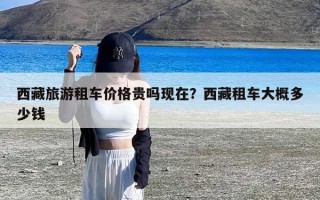 西藏旅游租车价格贵吗现在？西藏租车大概多少钱