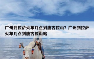 广州到拉萨火车几点到唐古拉山？广州到拉萨火车几点到唐古拉山站