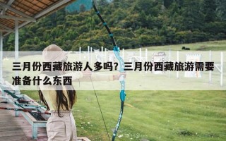 三月份西藏旅游人多吗？三月份西藏旅游需要准备什么东西