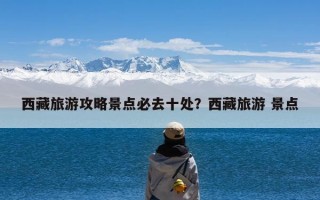 西藏旅游攻略景点必去十处？西藏旅游 景点