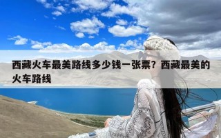 西藏火车最美路线多少钱一张票？西藏最美的火车路线