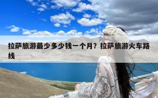 拉萨旅游最少多少钱一个月？拉萨旅游火车路线