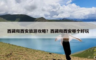 西藏和西安旅游攻略？西藏和西安哪个好玩