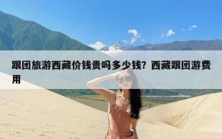 跟团旅游西藏价钱贵吗多少钱？西藏跟团游费用