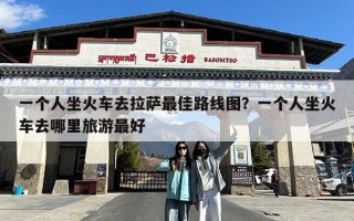 一个人坐火车去拉萨最佳路线图？一个人坐火车去哪里旅游最好