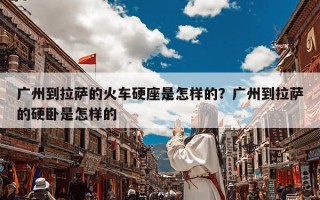 广州到拉萨的火车硬座是怎样的？广州到拉萨的硬卧是怎样的