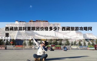 西藏旅游阿里跟团价格多少？西藏旅游攻略阿里