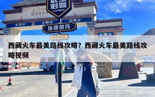 西藏火车最美路线攻略？西藏火车最美路线攻略视频