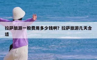 拉萨旅游一般费用多少钱啊？拉萨旅游几天合适