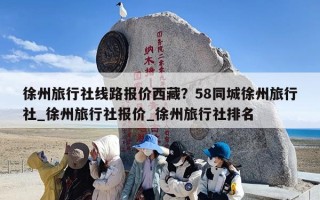 徐州旅行社线路报价西藏？58同城徐州旅行社_徐州旅行社报价_徐州旅行社排名