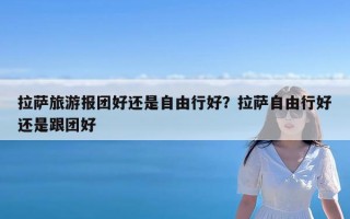 拉萨旅游报团好还是自由行好？拉萨自由行好还是跟团好