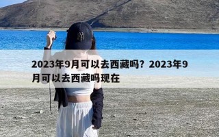 2023年9月可以去西藏吗？2023年9月可以去西藏吗现在