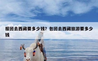 报团去西藏要多少钱？包团去西藏旅游要多少钱