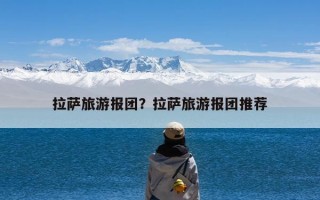 拉萨旅游报团？拉萨旅游报团推荐