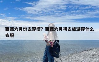 西藏六月份去穿搭？西藏六月初去旅游穿什么衣服