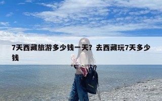 7天西藏旅游多少钱一天？去西藏玩7天多少钱