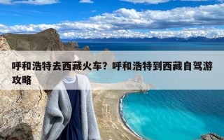 呼和浩特去西藏火车？呼和浩特到西藏自驾游攻略