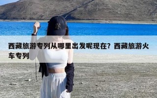 西藏旅游专列从哪里出发呢现在？西藏旅游火车专列