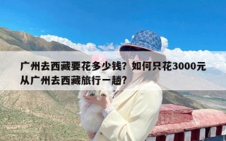 广州去西藏要花多少钱？如何只花3000元从广州去西藏旅行一趟?