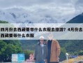 四月份去西藏要带什么衣服去旅游？4月份去西藏要带什么衣服