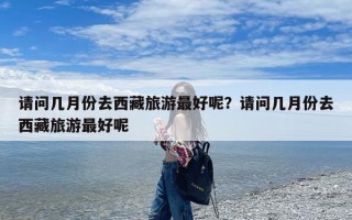 请问几月份去西藏旅游最好呢？请问几月份去西藏旅游最好呢