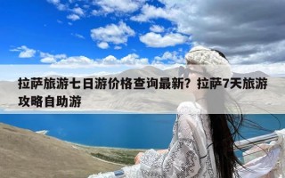 拉萨旅游七日游价格查询最新？拉萨7天旅游攻略自助游