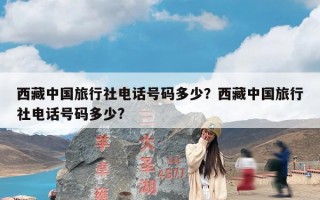 西藏中国旅行社电话号码多少？西藏中国旅行社电话号码多少?