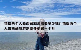 情侣两个人去西藏旅游需要多少钱？情侣两个人去西藏旅游需要多少钱一个月