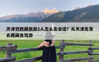 天津到西藏旅游2人怎么去合适？从天津出发去西藏自驾游