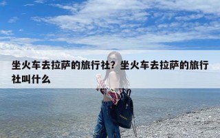 坐火车去拉萨的旅行社？坐火车去拉萨的旅行社叫什么