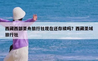 西藏西部圣舟旅行社现在还存续吗？西藏圣域旅行社