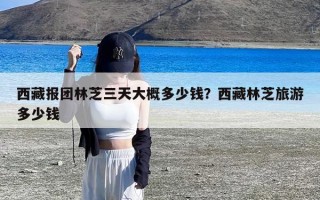 西藏报团林芝三天大概多少钱？西藏林芝旅游多少钱