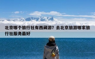 北京哪个旅行社有西藏游？去北京旅游哪家旅行社服务最好