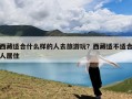 西藏适合什么样的人去旅游玩？西藏适不适合人居住