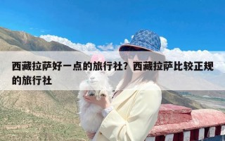 西藏拉萨好一点的旅行社？西藏拉萨比较正规的旅行社