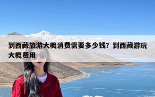 到西藏旅游大概消费需要多少钱？到西藏游玩大概费用