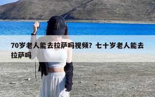 70岁老人能去拉萨吗视频？七十岁老人能去拉萨吗