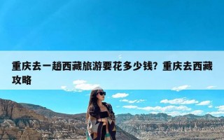 重庆去一趟西藏旅游要花多少钱？重庆去西藏攻略