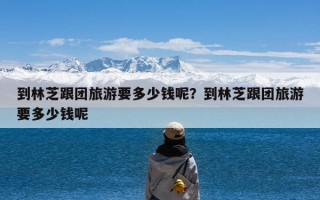 到林芝跟团旅游要多少钱呢？到林芝跟团旅游要多少钱呢