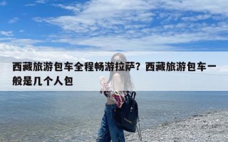 西藏旅游包车全程畅游拉萨？西藏旅游包车一般是几个人包