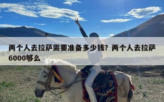 两个人去拉萨需要准备多少钱？两个人去拉萨6000够么